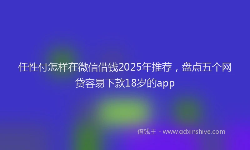任性付怎样在微信借钱2025年推荐，盘点五个网贷容易下款18岁的app