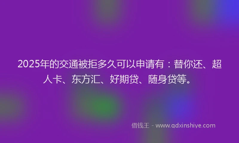 2025年的交通被拒多久可以申请有：替你还、超人卡、东方汇、好期贷、随身贷等。