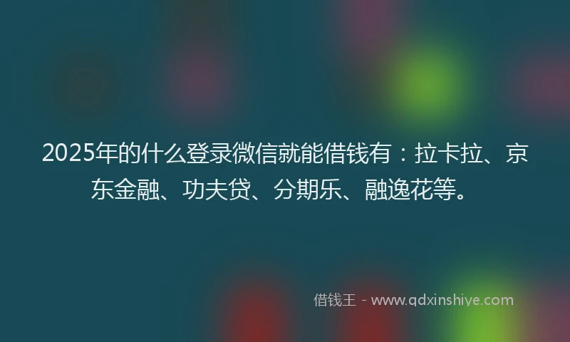 2025年的什么登录微信就能借钱有：拉卡拉、京东金融、功夫贷、分期乐、融逸花等。