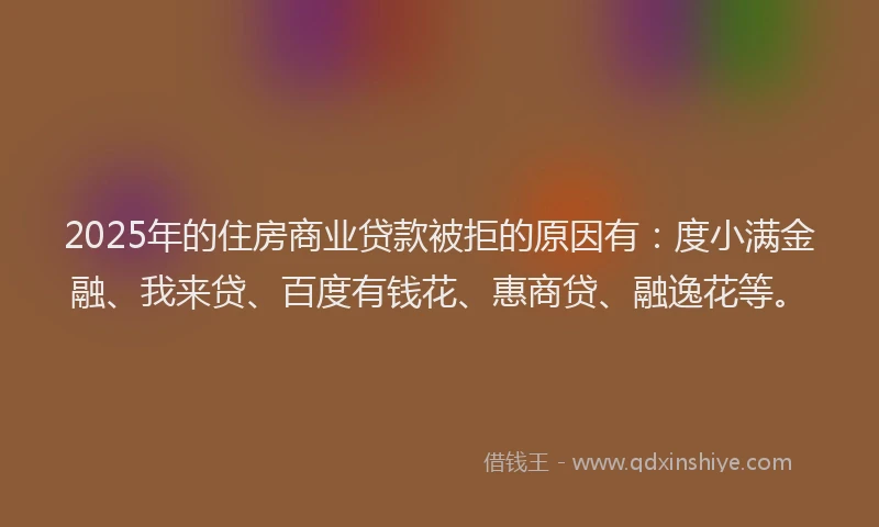 2025年的住房商业贷款被拒的原因有：度小满金融、我来贷、百度有钱花、惠商贷、融逸花等。