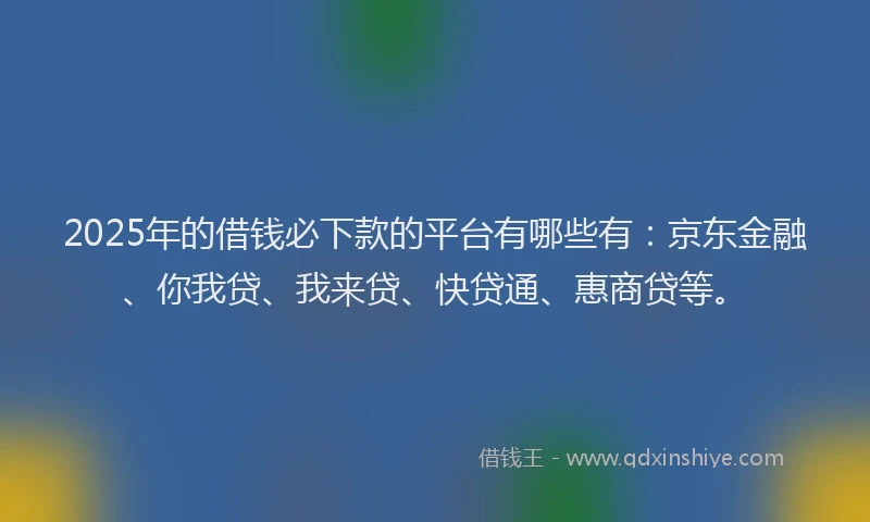 2025年的借钱必下款的平台有哪些有：京东金融、你我贷、我来贷、快贷通、惠商贷等。