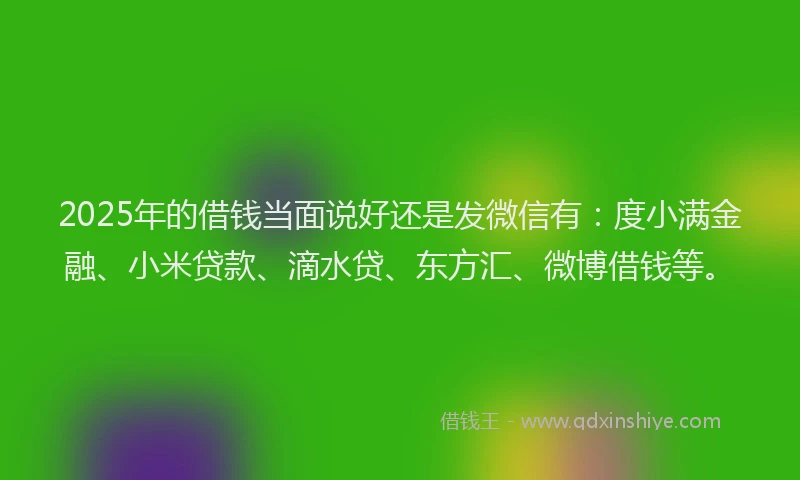 2025年的借钱当面说好还是发微信有：度小满金融、小米贷款、滴水贷、东方汇、微博借钱等。