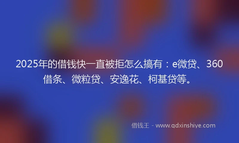 2025年的借钱快一直被拒怎么搞有：e微贷、360借条、微粒贷、安逸花、柯基贷等。