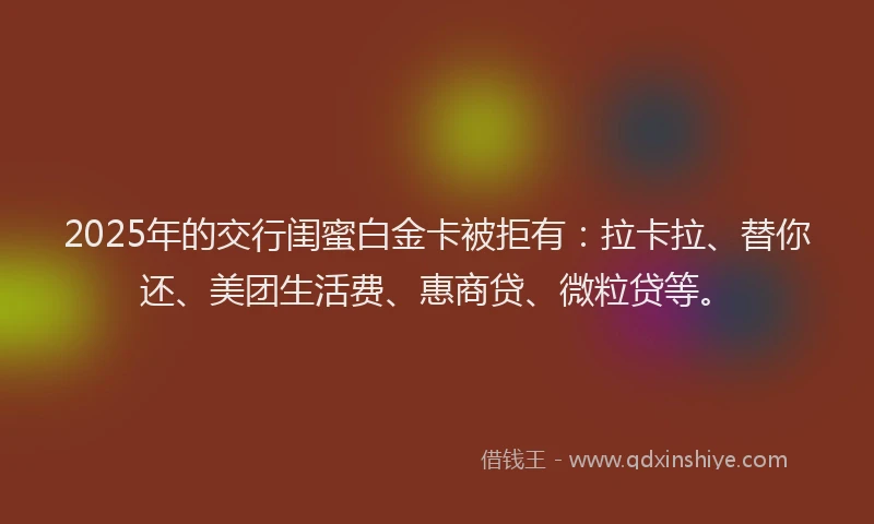 2025年的交行闺蜜白金卡被拒有：拉卡拉、替你还、美团生活费、惠商贷、微粒贷等。