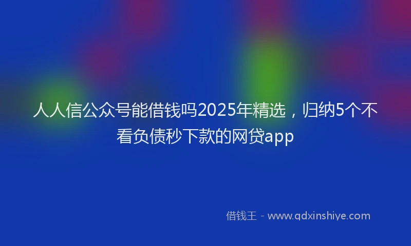 人人信公众号能借钱吗2025年精选，归纳5个不看负债秒下款的网贷app