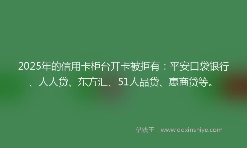 2025年的信用卡柜台开卡被拒有：平安口袋银行、人人贷、东方汇、51人品贷、惠商贷等。