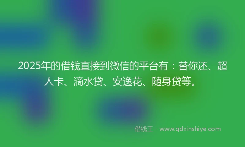 2025年的借钱直接到微信的平台有：替你还、超人卡、滴水贷、安逸花、随身贷等。