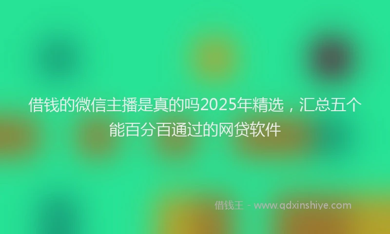 借钱的微信主播是真的吗2025年精选，汇总五个能百分百通过的网贷软件