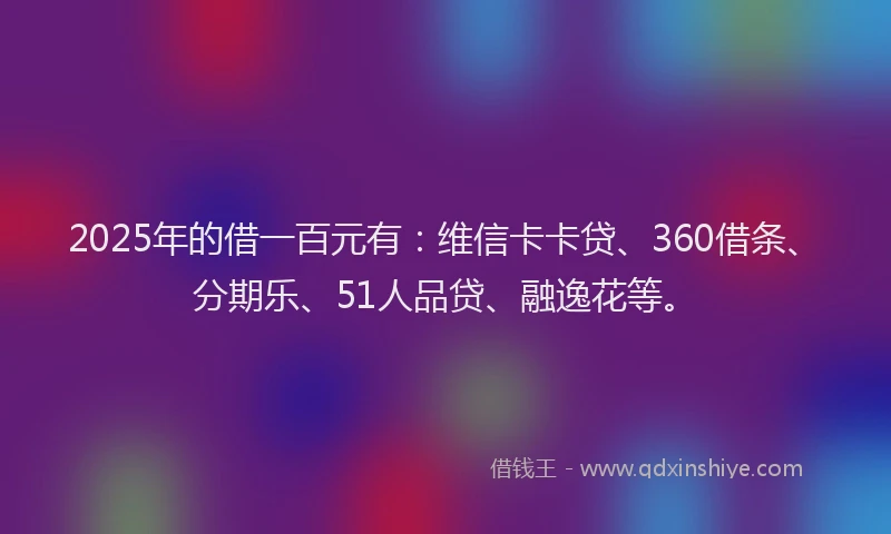 2025年的借一百元有：维信卡卡贷、360借条、分期乐、51人品贷、融逸花等。