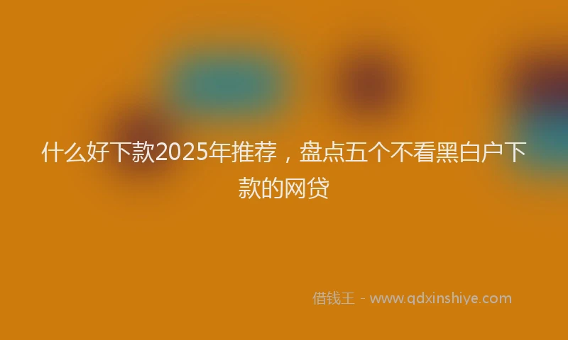 什么好下款2025年推荐，盘点五个不看黑白户下款的网贷