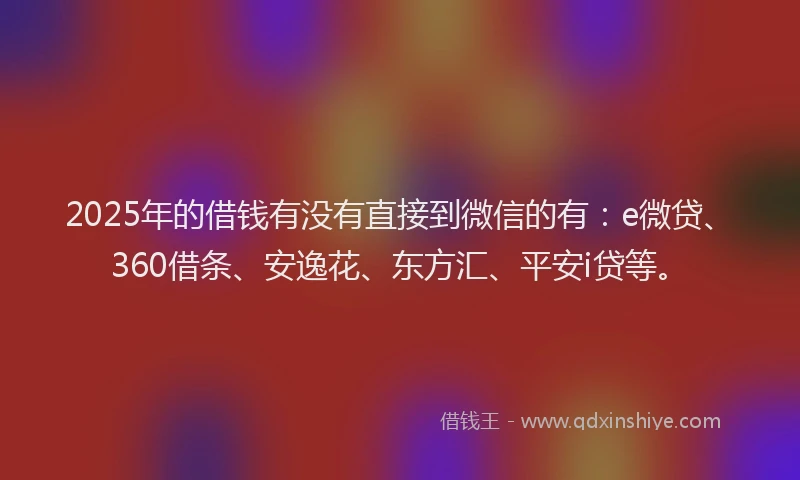2025年的借钱有没有直接到微信的有：e微贷、360借条、安逸花、东方汇、平安i贷等。