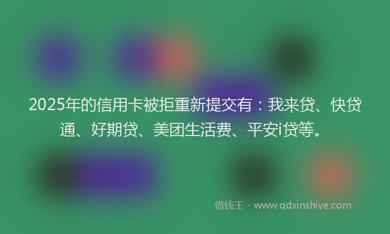 2025年的信用卡被拒重新提交有：我来贷、快贷通、好期贷、美团生活费、平安i贷等。