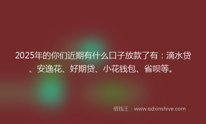2025年的你们近期有什么口子放款了有：滴水贷、安逸花、好期贷、小花钱包、省呗等。