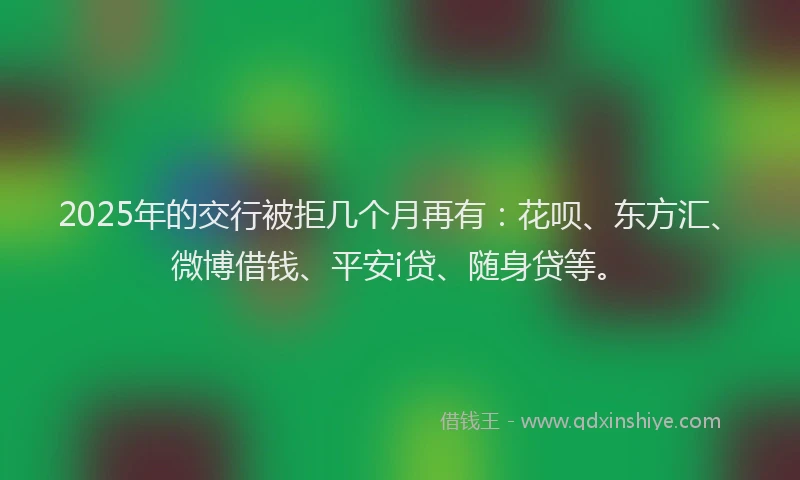 2025年的交行被拒几个月再有：花呗、东方汇、微博借钱、平安i贷、随身贷等。