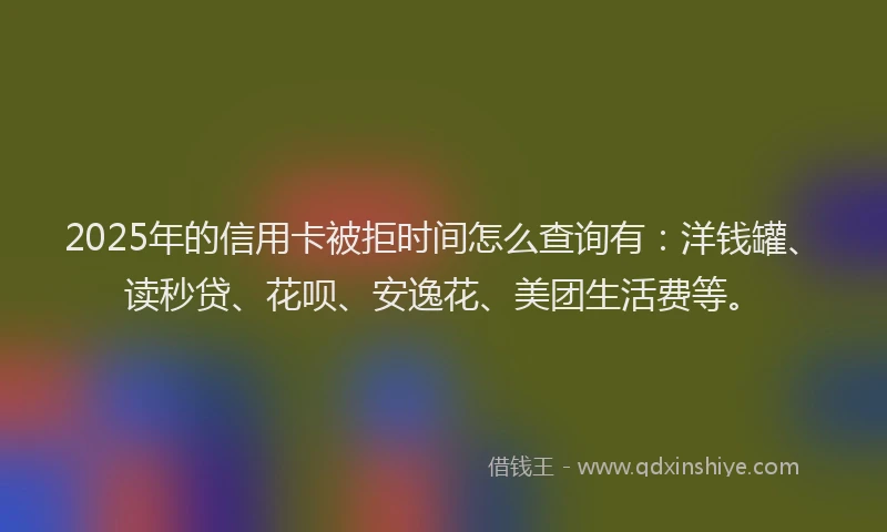 2025年的信用卡被拒时间怎么查询有：洋钱罐、读秒贷、花呗、安逸花、美团生活费等。