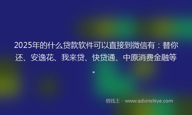 2025年的什么贷款软件可以直接到微信有：替你还、安逸花、我来贷、快贷通、中原消费金融等。