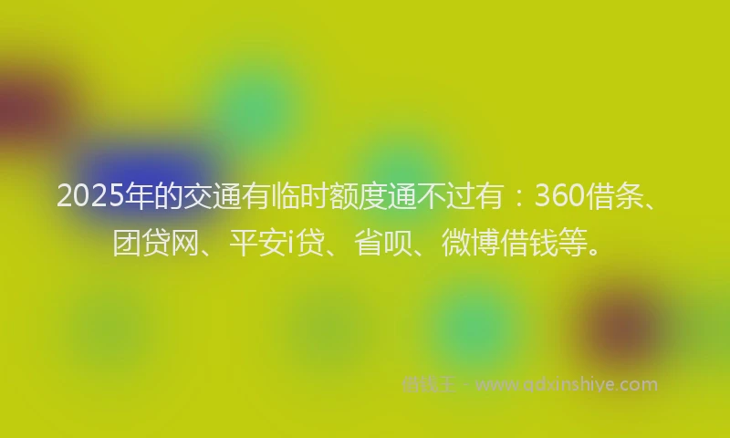 2025年的交通有临时额度通不过有：360借条、团贷网、平安i贷、省呗、微博借钱等。