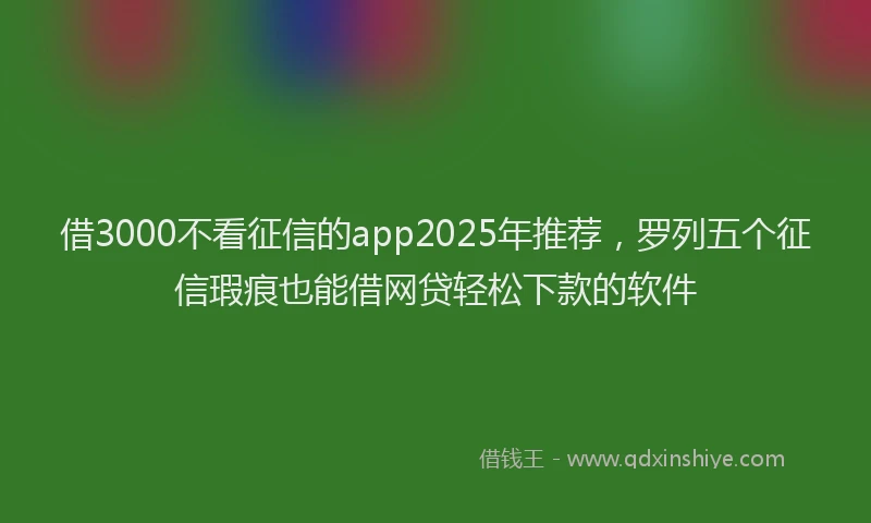 借3000不看征信的app2025年推荐，罗列五个征信瑕疵也能借网贷轻松下款的软件