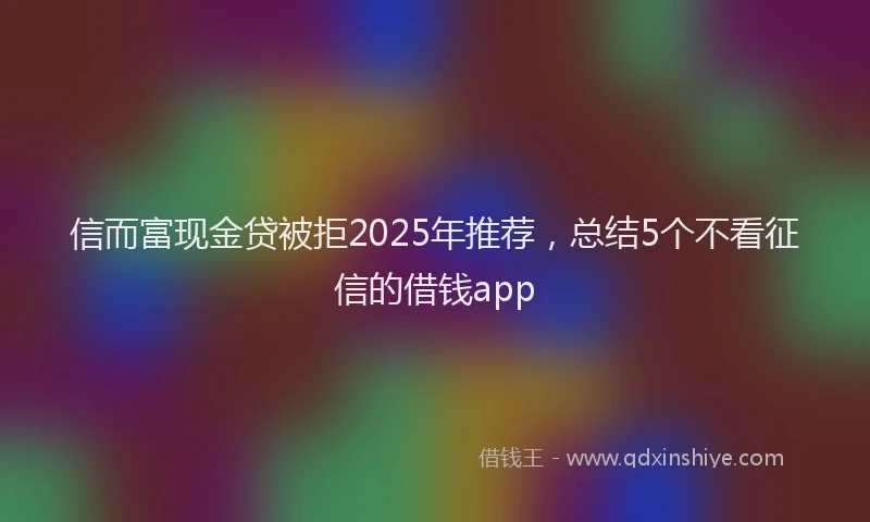 信而富现金贷被拒2025年推荐，总结5个不看征信的借钱app