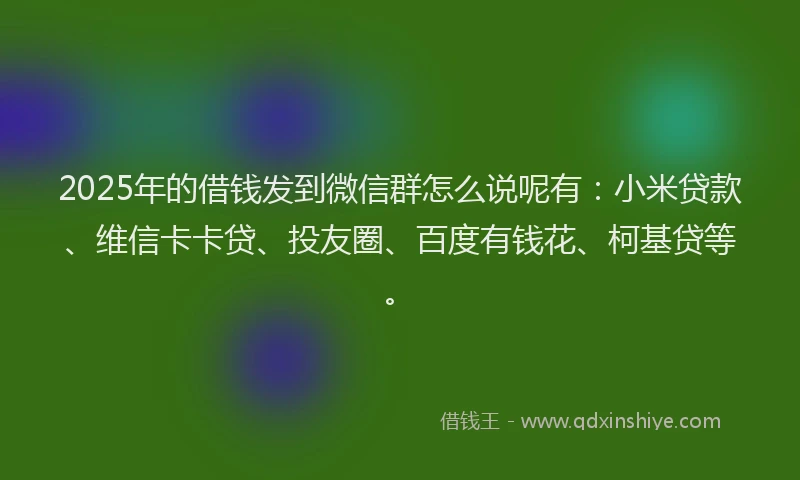 2025年的借钱发到微信群怎么说呢有：小米贷款、维信卡卡贷、投友圈、百度有钱花、柯基贷等。