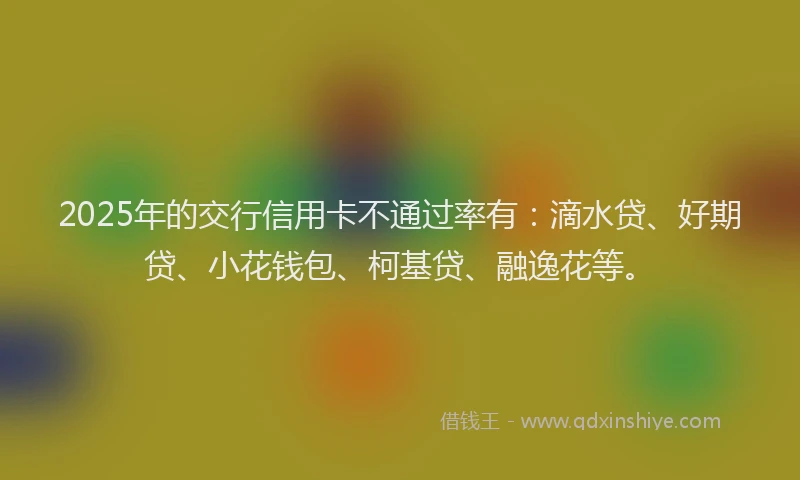 2025年的交行信用卡不通过率有：滴水贷、好期贷、小花钱包、柯基贷、融逸花等。