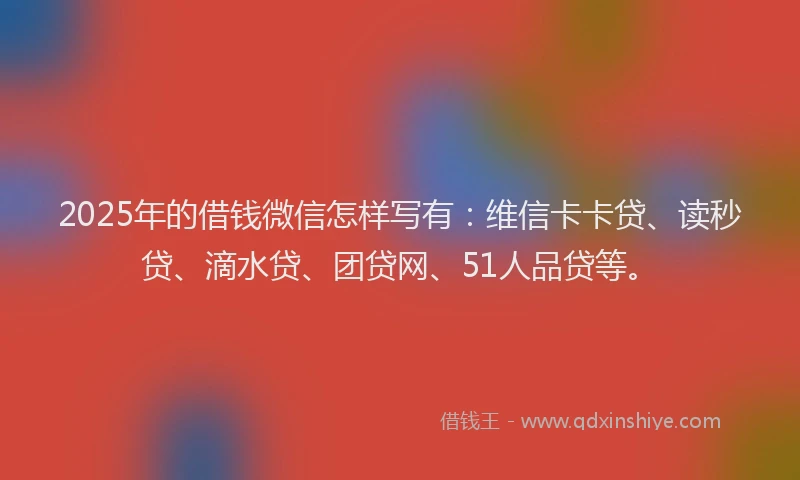 2025年的借钱微信怎样写有：维信卡卡贷、读秒贷、滴水贷、团贷网、51人品贷等。