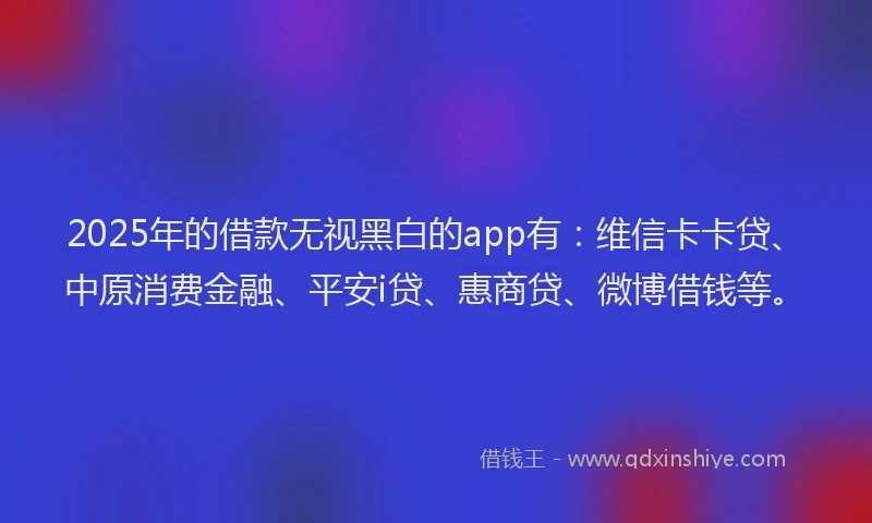 2025年的借款无视黑白的app有：维信卡卡贷、中原消费金融、平安i贷、惠商贷、微博借钱等。