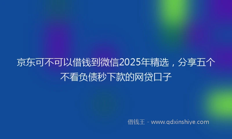 京东可不可以借钱到微信2025年精选，分享五个不看负债秒下款的网贷口子