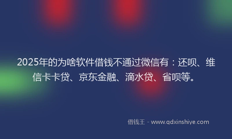 2025年的为啥软件借钱不通过微信有：还呗、维信卡卡贷、京东金融、滴水贷、省呗等。