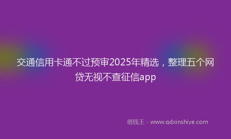 交通信用卡通不过预审2025年精选，整理五个网贷无视不查征信app