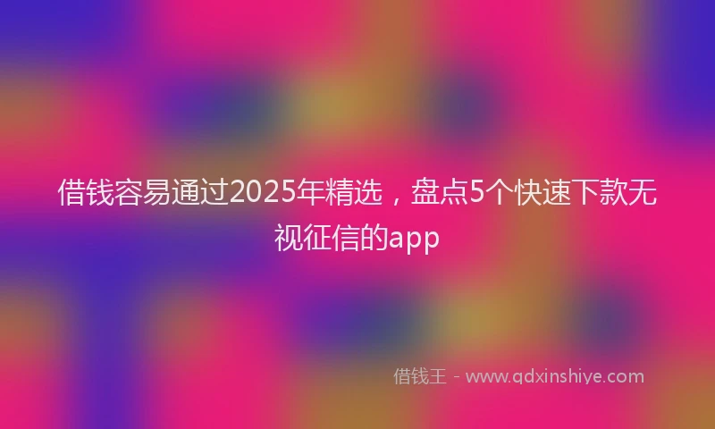 借钱容易通过2025年精选，盘点5个快速下款无视征信的app