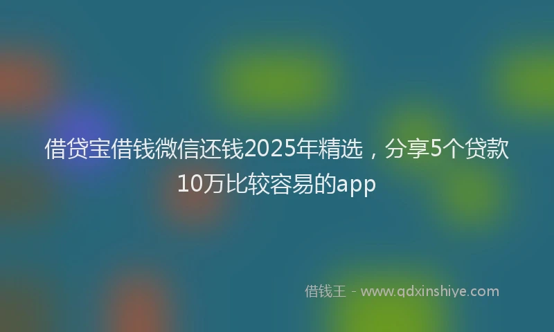 借贷宝借钱微信还钱2025年精选，分享5个贷款10万比较容易的app