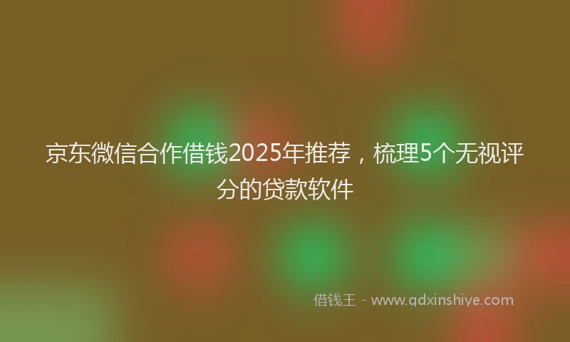 京东微信合作借钱2025年推荐，梳理5个无视评分的贷款软件