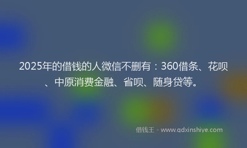 2025年的借钱的人微信不删有：360借条、花呗、中原消费金融、省呗、随身贷等。