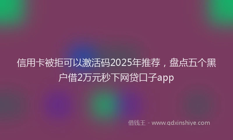 信用卡被拒可以激活码2025年推荐，盘点五个黑户借2万元秒下网贷口子app