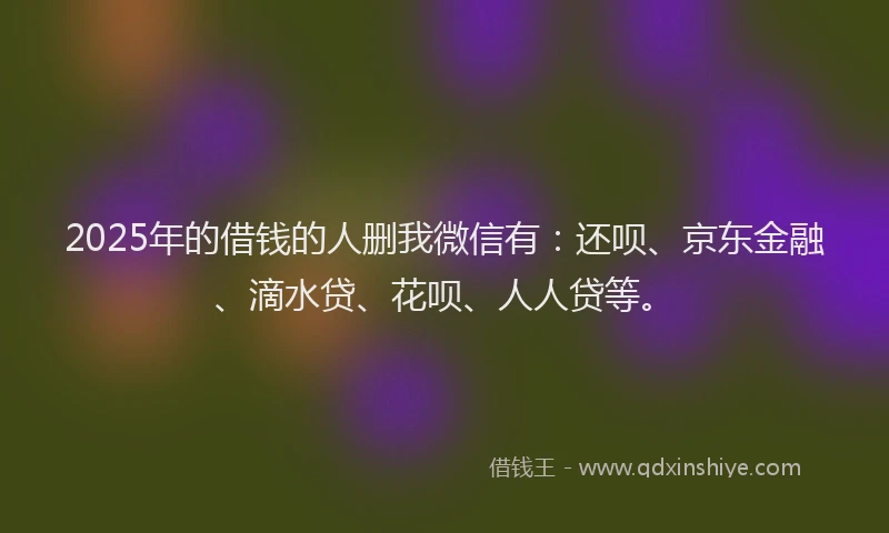 2025年的借钱的人删我微信有：还呗、京东金融、滴水贷、花呗、人人贷等。