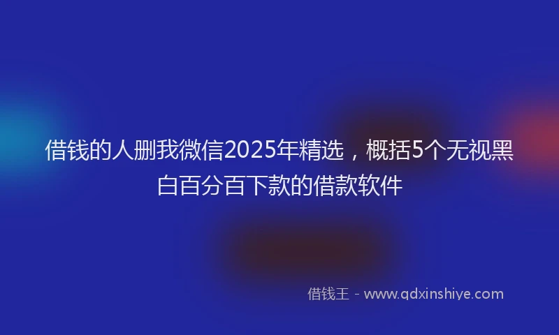 借钱的人删我微信2025年精选，概括5个无视黑白百分百下款的借款软件