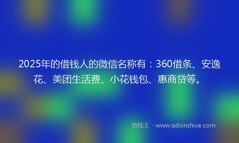 2025年的借钱人的微信名称有：360借条、安逸花、美团生活费、小花钱包、惠商贷等。