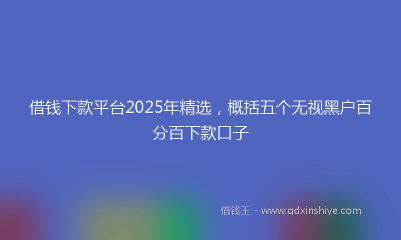 借钱下款平台2025年精选，概括五个无视黑户百分百下款口子
