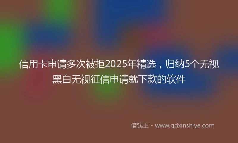 信用卡申请多次被拒2025年精选，归纳5个无视黑白无视征信申请就下款的软件