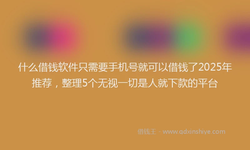 什么借钱软件只需要手机号就可以借钱了2025年推荐，整理5个无视一切是人就下款的平台