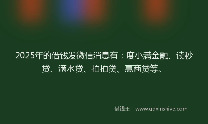 2025年的借钱发微信消息有：度小满金融、读秒贷、滴水贷、拍拍贷、惠商贷等。