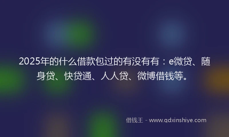 2025年的什么借款包过的有没有有：e微贷、随身贷、快贷通、人人贷、微博借钱等。