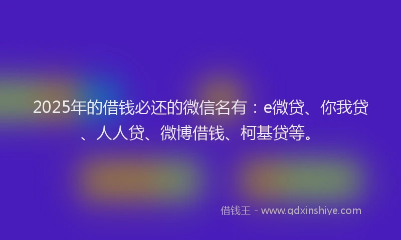 2025年的借钱必还的微信名有：e微贷、你我贷、人人贷、微博借钱、柯基贷等。