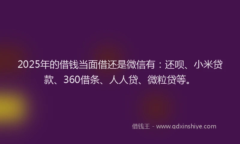 2025年的借钱当面借还是微信有：还呗、小米贷款、360借条、人人贷、微粒贷等。
