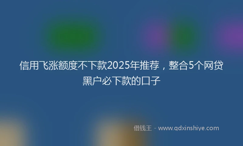 信用飞涨额度不下款2025年推荐，整合5个网贷黑户必下款的口子