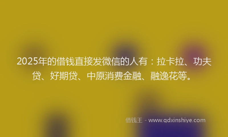2025年的借钱直接发微信的人有：拉卡拉、功夫贷、好期贷、中原消费金融、融逸花等。