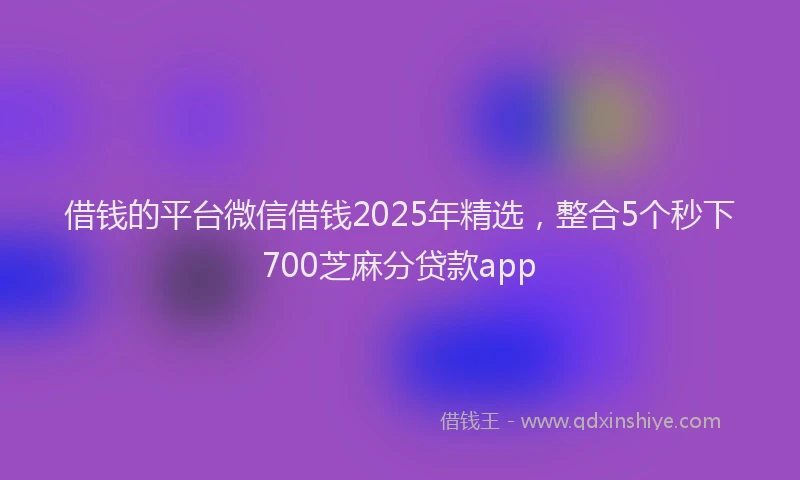借钱的平台微信借钱2025年精选，整合5个秒下700芝麻分贷款app