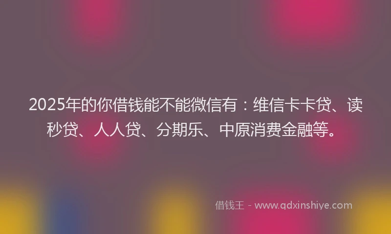 2025年的你借钱能不能微信有：维信卡卡贷、读秒贷、人人贷、分期乐、中原消费金融等。