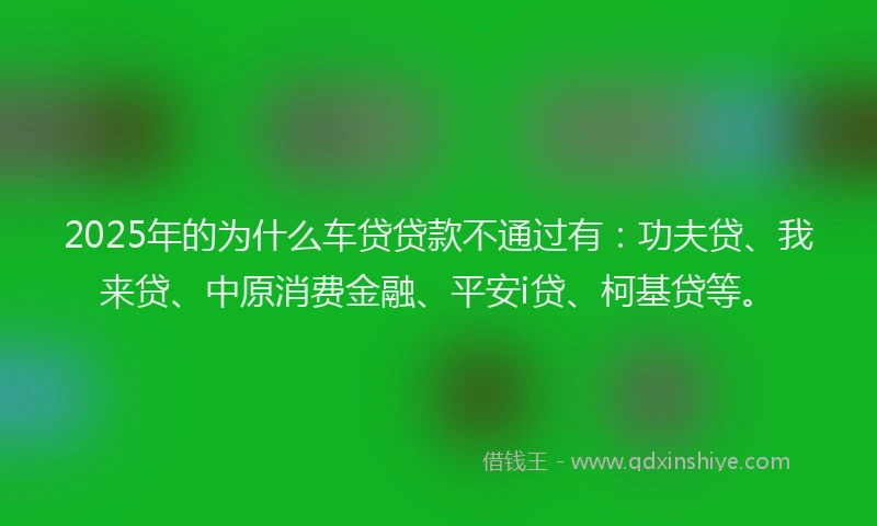 2025年的为什么车贷贷款不通过有：功夫贷、我来贷、中原消费金融、平安i贷、柯基贷等。